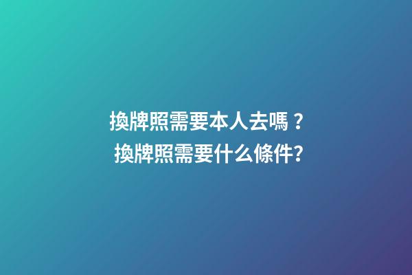 換牌照需要本人去嗎？ 換牌照需要什么條件？